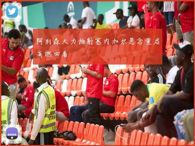 阿利森大力抽射塞内加尔悬念重启高燃回看