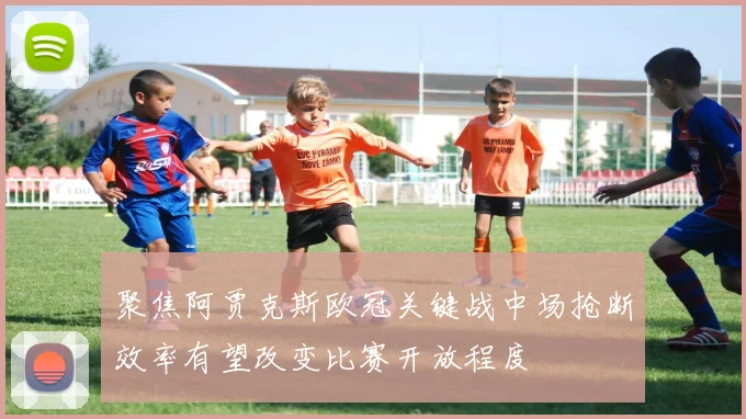 聚焦阿贾克斯欧冠关键战中场抢断效率有望改变比赛开放程度