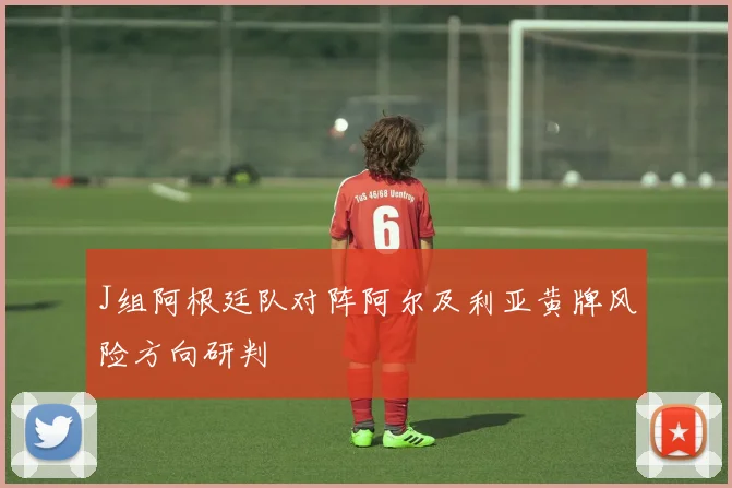 J组阿根廷队对阵阿尔及利亚黄牌风险方向研判