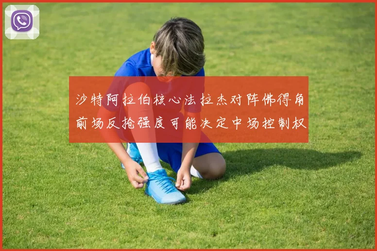 沙特阿拉伯核心法拉杰对阵佛得角前场反抢强度可能决定中场控制权