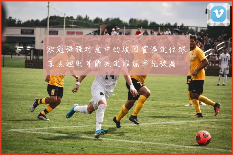 欧冠强强对话中的埃因霍温定位球落点控制可能决定谁能率先破局