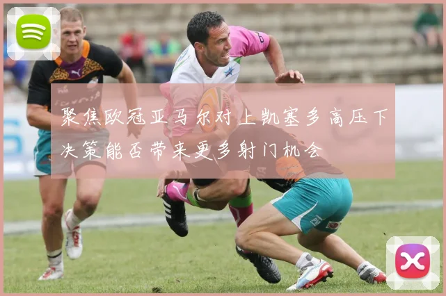 聚焦欧冠亚马尔对上凯塞多高压下决策能否带来更多射门机会