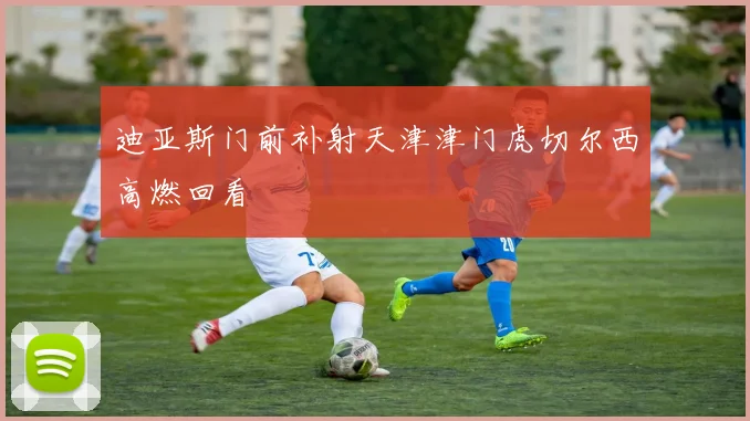 迪亚斯门前补射天津津门虎切尔西高燃回看