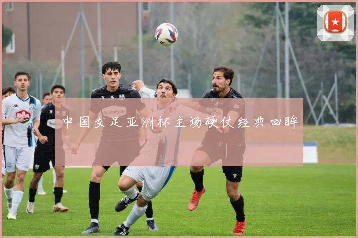 中国女足亚洲杯主场硬仗经典回眸