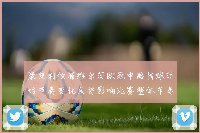聚焦利物浦维尔茨欧冠中路持球时的节奏变化或将影响比赛整体节奏