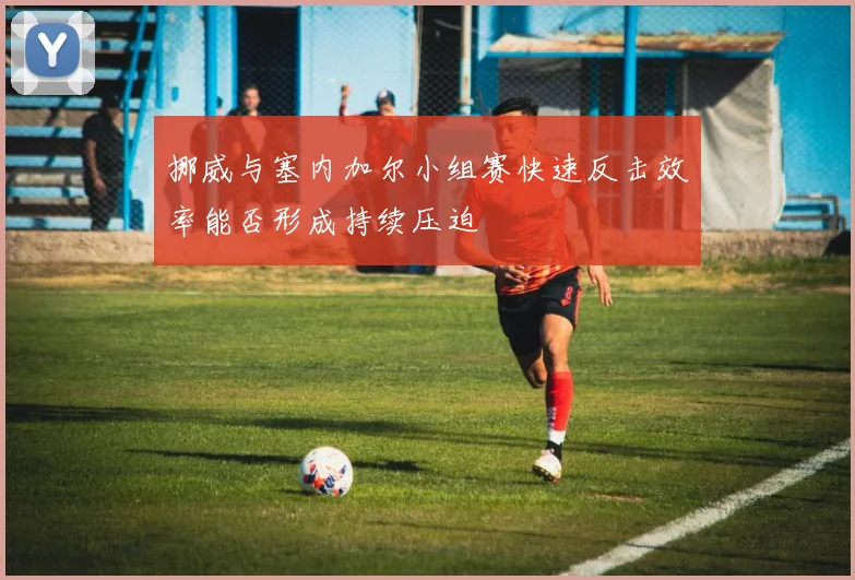 挪威与塞内加尔小组赛快速反击效率能否形成持续压迫