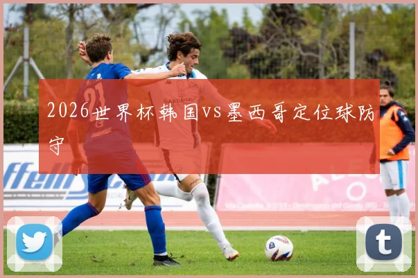 2026世界杯韩国vs墨西哥定位球防守