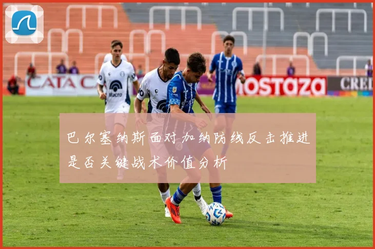 巴尔塞纳斯面对加纳防线反击推进是否关键战术价值分析