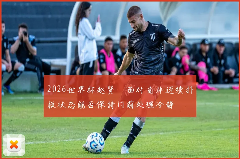2026世界杯赵贤祐面对南非连续扑救状态能否保持门前处理冷静