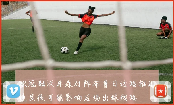 欧冠勒沃库森对阵布鲁日边路推进速度很可能影响后场出球线路