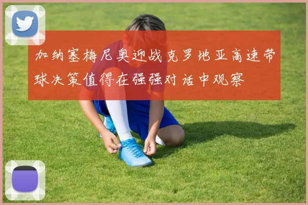 加纳塞梅尼奥迎战克罗地亚高速带球决策值得在强强对话中观察