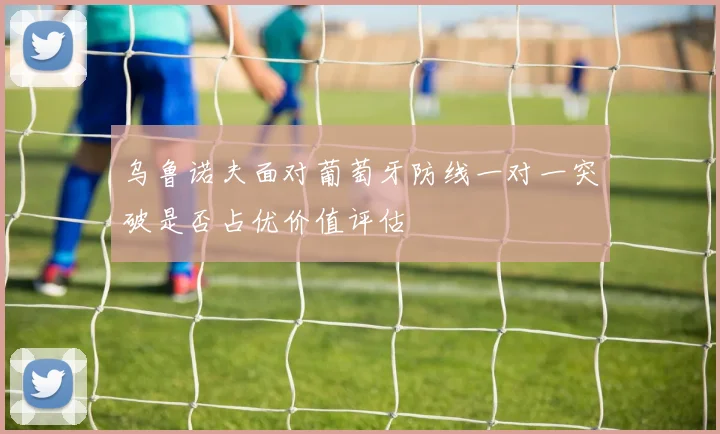 乌鲁诺夫面对葡萄牙防线一对一突破是否占优价值评估