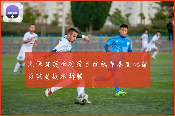 久保建英面对荷兰防线节奏变化能否破局战术拆解