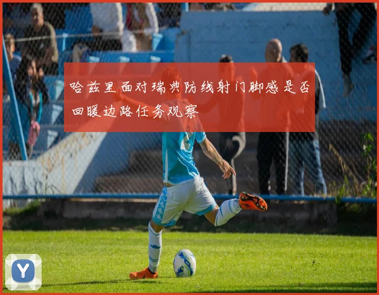 哈兹里面对瑞典防线射门脚感是否回暖边路任务观察