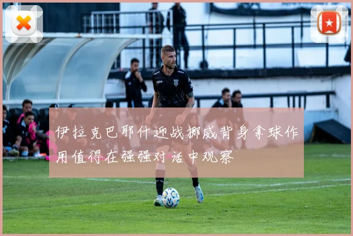 伊拉克巴耶什迎战挪威背身拿球作用值得在强强对话中观察