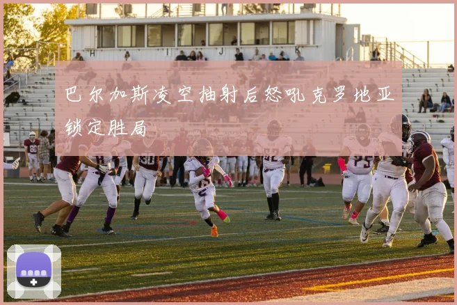 巴尔加斯凌空抽射后怒吼克罗地亚锁定胜局