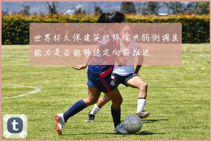 世界杯久保建英对阵瑞典弱侧调度能力是否能够稳定向前推进