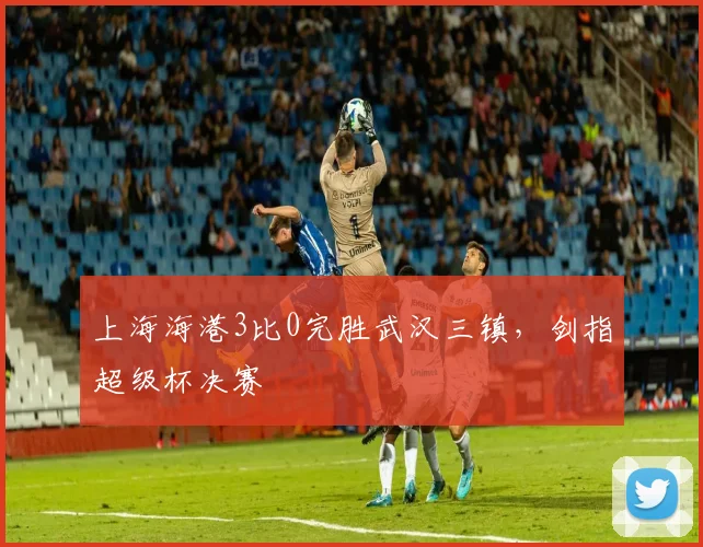 上海海港3比0完胜武汉三镇，剑指超级杯决赛